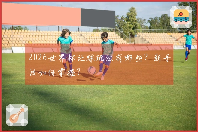 2026世界杯让球玩法有哪些？新手该如何掌握？
