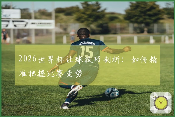 2026世界杯让球技巧剖析：如何精准把握比赛走势