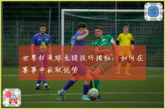 世界杯滚球竞猜技巧揭秘，如何在赛事中获取优势